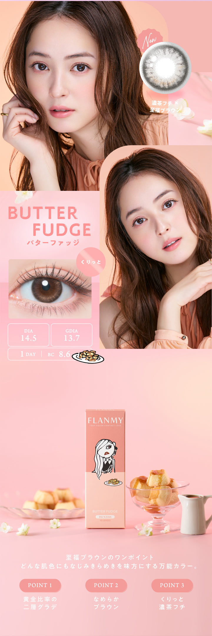 フランミー(FLANMY)バターファッジの説明,BUTTERFUDGE,バターファッジ,DIA14.5,GDIA13.7,1 DAY | BC 8.6,くりっと,FLANMY,1DAY COLOR CONTACT LENS,BUTTER FUDGE,DIA 14.5mm,10 LENSES,New,濃茶フチ×至福ブラウン,至福ブラウンのワンポイント,どんな肌色にもなじみきらめきを味方にする万能カラー。,POINT 1,POINT 2,POINT 3,黄金比率の,なめらか,くりっと,二層グラデ,ブラウン,濃茶フチ|フランミー FLANMY ワンデー 1day カラコン カラーコンタクト