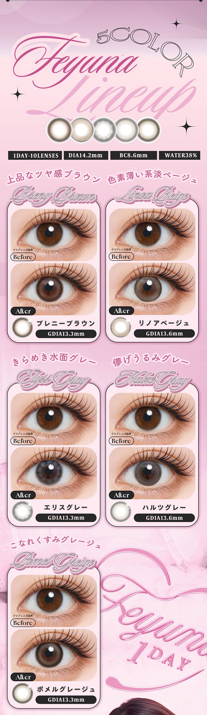(ラインナップ),Feyuna 5color lineup,1day,1箱10枚入り,DIA14.2mm,BC8.6mm,Water38%,ブレニーブラウン(Breny Brown) 上品なツヤ感ブラウン GDIA13.3mm,リノアベージュ(Linoa Beige) 色素薄い系淡ベージュ GDIA13.6mm,エリスグレー(Elyss Gray) きらめき水面グレー GDIA13.3mm,ハルツグレー(Halze Gray) 儚げうるみグレー GDIA13.6mm,ポメルグレージュ(Pomel Greige) こなれくすみグレージュ GDIA13.3mm | フェユナワンデーモイスティン Feyuna 1day moistin カラコン カラーコンタクト