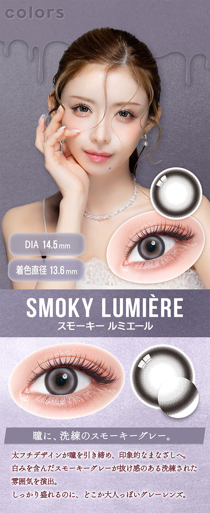 カラーズ(colors),スモーキー ルミエール(Smoky Lumiere) DIA14.5mm 着色直径13.6mm,瞳に、洗練のスモーキーグレー。,太フチデザインが瞳を引き締め、印象的なまなざしへ。,白みを含んだスモーキーグレーが抜け感のある洗練された雰囲気を演出。,しっかり盛れるのに、どこか大人っぽいグレーレンズ。 | カラーズ colors 1month monthly カラコン カラーコンタクト