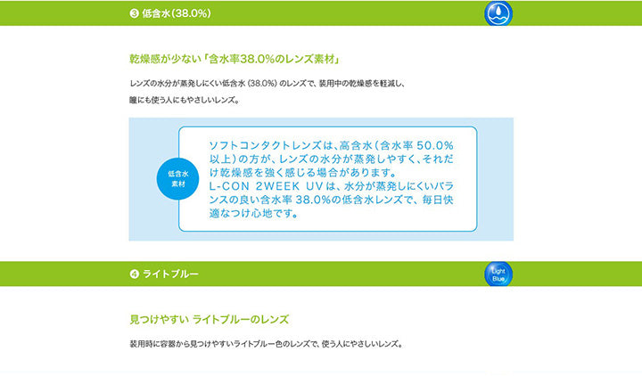 3.低含水(38%):乾燥が少ない「含水率38%のレンズ素材」 レンズの水分が蒸発しにくい低含水(38%)のレンズで、装用中の乾燥感を軽減し、瞳にも使う人にもやさしいレンズ。 低含水素材:ソフトコンタクトレンズは、高含水(含水率50%以上)の方が、レンズの水分が蒸発しやすく、それだけ乾燥感を強く感じる場合があります。L-con 2Week UVは、水分が蒸発しにくいバランスの良い含水率38%の低含水レンズで、毎日快適なつけ心地です。,4.ライトブルー:見つけやすいライトブルーのレンズ 装用時に容器から見つけやすいライトブルー色のレンズで、使う人にやさしいレンズ。 | エルコン2ウィークUV L-Con 2Week UV クリアレンズ クリアコンタクト
