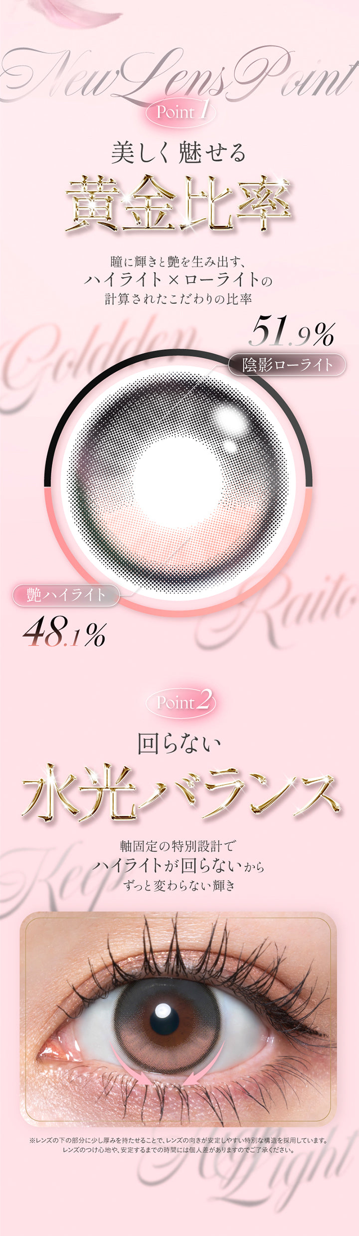 New lens point,point1 美しく魅せる黄金比率:瞳に輝きとツヤを生み出す、ハイライト × ローライトの計算されたこだわりの比率 陰影ローライト51.9% 艶ハイライト48.1%,Point2 回らない水光バランス:軸固定の特別設計でハイライトが回らないからずっと変わらない輝き,※レンズの下の部分に少し厚みを持たせることで、レンズの向きが安定しやすい特別な構造を採用しています。レンズのつけ心地や、安定するまでの時間には個人差がありますのでご了承ください。 | キュプリエ Quprie by R 1day カラコン カラーコンタクト