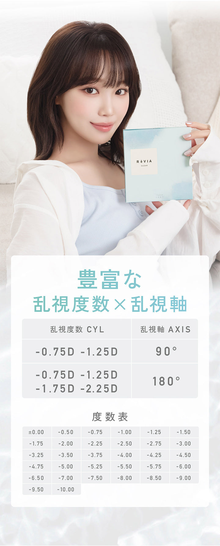Revia,Clear,豊富な,乱視度数×乱視軸,乱視度数 Cyl,乱視軸 Axis,-0.75D -1.25D,90°,-0.75D -1.25D,180°,-1.75D -2.25D,度数表,±0.00,-0.50,-0.75,-1.00,-1.25,-1.50,-1.75,-2.00,-2.25,-2.50,-2.75,-3.00,-3.25,-3.50,-3.75,-4.00,-4.25,-4.50,-4.75,-5.00,-5.25,-5.50,-5.75,-6.00,-6.50,-7.00,-7.50,-8.00,-8.50,-9.00,-9.50,-10.00| レヴィアクリアワンデートーリック ReVIA Clear 1day TORIC 乱視用 クリアコンタクト