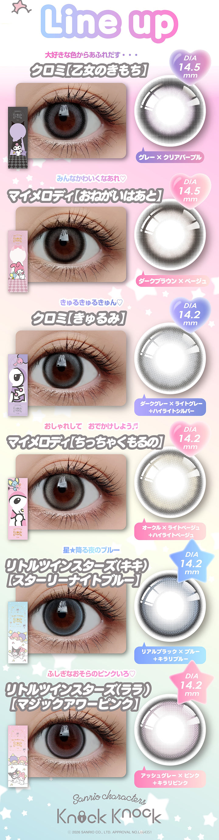 ラインナップ(Line up),大好きな色からあふれだす・・クロミ【乙女のきもち】 DIA14.5mm グレー × クリアパープル,みんなかわいくなあれ♡ マイメロディ【おねがいはあと】 DIA14.5mm ダークブラウン × ベージュ,きゅるきゅるきゅるん♡ クロミ【きゅるみ】 DIA14.2mm ダークグレー × ライトグレー+ハイライトシルバー,おしゃれして おでかけしよう♬ マイメロディ【ちっちゃくもるの】 DIA14.2mmオークル × ライトベージュ+ハイライトベージュ,星降る夜のブルー リトルツインスターズ(キキ)【スターリーナイトブルー】 DIA14.2mm リアルブラック × ブルー+キラリブルー,ふしぎなおそらのピンクいろ♡ リトルツインスターズ(ララ)【マジックアワーピンク】 DIA14.2mm アッシュグレー × ピンク+キラリピンク,ノックノックワンデー×サンリオ(KnockKnock 1day-Sanrio),2026 Sanrio Co Ltd Approval No L664351 | ノックノックワンデー×サンリオ KnockKnock 1day-SANRIO カラコン カ