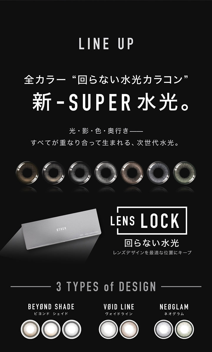 (ラインナップ)LineUp,全カラー回らない水光カラコン,新-Super水光。,光・影・色・奥行き すべてが重なり合って生まれる、次世代水光。,Lens Lock 回らない水光 連デザインを最適な位置にキープ,3 tyoe of design,Beyond shade(ビヨンドシェイド),Void Line(ヴォイドライン),Neoglam(ネオグラム) | アザー Øther 1day カラコン カラーコンタクト