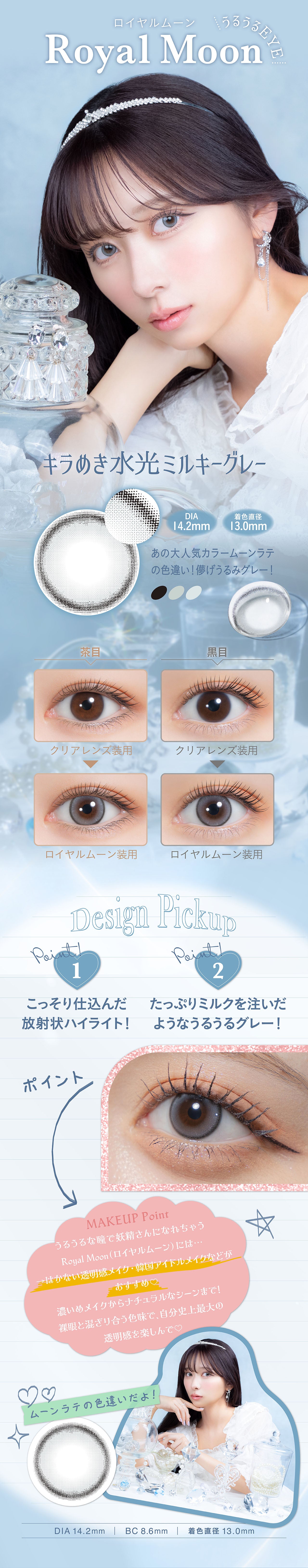 ロイヤルムーン, うるうるeye, Royal Moon, キラめき水光ミルキーグレー, DIA 14.2mm, 着色直径 13.0mm, あの大人気カラームーンラテの色違い!儚げうるみグレー!, 茶目クリアレンズ装用ロイヤルムーン装用, 黒目クリアレンズ装用ロイヤルムーン装用, Design Pickup, Point!1 こっそり仕込んだ 放射状ハイライト!, Pointl2たっぷりミルクを注いだ ようなうるうるグレー!, ポイント, MAKEUP Point, うるうるな瞳で妖精さんになれちゃう, Royal Moon(ロイヤルムーン)には..., →はかない透明感メイク・韓国アイドルメイクなどがおすすめ♡, 濃いめメイクからナチュラルなシーンまで!, 裸眼と混ざり合う色味で、自分史上最大の透明感を楽しんで♡, ムーンラテの色違いだよ!, DIA 14.2mm | BC8.6mm | 着色直径 13.0mm| (ミミシャルム) (mimi charme) 1day カラコン カラーコンタクト