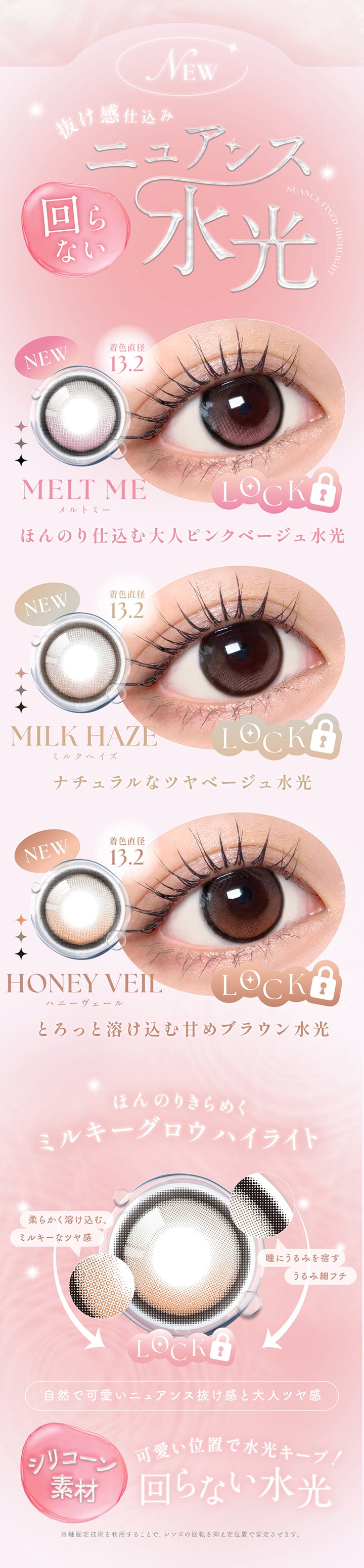 New,抜け感仕込み回らないニュアンス水光,メルトミー(Melt Me) 着色直径13.2mm ほんのり仕込む大人ピンクベージュ水光,ミルクヘイズ(Milk Haze) 着色直径13.2mm ナチュラルなツヤベージュ水光,ハニーヴェール(Honey Veil) 着色直径13.2mm とろっと溶け込む甘めブラウン水光,ほんのりきらめくミルキーグロウハイライト,柔らかく溶け込む、ミルキーなツヤ感,瞳にうるみを宿すうるみ細フチ,自然でカワイイニュアンス抜け感と大人ツヤ感,シリコーン素材,可愛い位置で水光キープ!回らない水光,※軸固定技術を利用することで、レンズの回転を抑え定位置で安定させます。 | シーワンマンス Sie.1Month カラコン カラーコンタクト