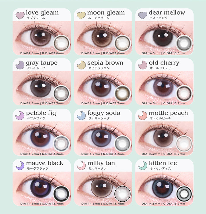 (ラインナップ02),ラブグリーム(love gleam) DIA14.5mm GDIA13.6mm,ムーングリーム(moon gleam) DIA14.5mm GDIA13.6mm,ディアメロウ(dear mellow) DIA14.5mm GDIA13.6mm,グレイトープ(gray taupe) DIA14.5mm GDIA13.7mm,セピアブラウン(sepia brown) DIA14.5mm GDIA13.7mm,オールドチェリー(old cherry) DIA14.5mm GDIA13.7mm,ペブルフィグ(pebble fig) DIA14.2mm GDIA13.2mm,フォギーソーダ(foggy soda) DIA14.2mm GDIA13.2mm,マトゥルピーチ(mattle peach) DIA14.2mm GDIA13.2mm,モーヴブラック(mauve black) DIA14.5mm GDIA13.7mm,ミルキータン(milky tan) DIA14.5mm GDIA13.7mm,キトゥンアイス(kitten ice) DIA14.5mm GDIA13.7mm BC8.7mm |