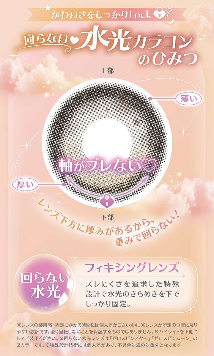 かわいさをしっかりLock 回らない水光カラコン,レンズ下方に厚みがあるから、重みで回らない!,回らない水光 フィキシングレンズ,ズレにくさを追求した特殊設計で水光のきらめきを下でしっかり固定。,※レンズの装用感·固定にかかる時間には個人差がございます。※レンズが所定の位置に戻りやすい設計です。全く回転しないことを保証するものではありません。※ハイライトを下側にしてご装用ください。※回らない水光レンズは「ゼロスピンスター」「ゼロスピンムーン」の2カラーです。※特殊設計技術には個人差があり、不具合対応の対象外となります。 | ミレディ melady 1day カラコン カラーコンタクト