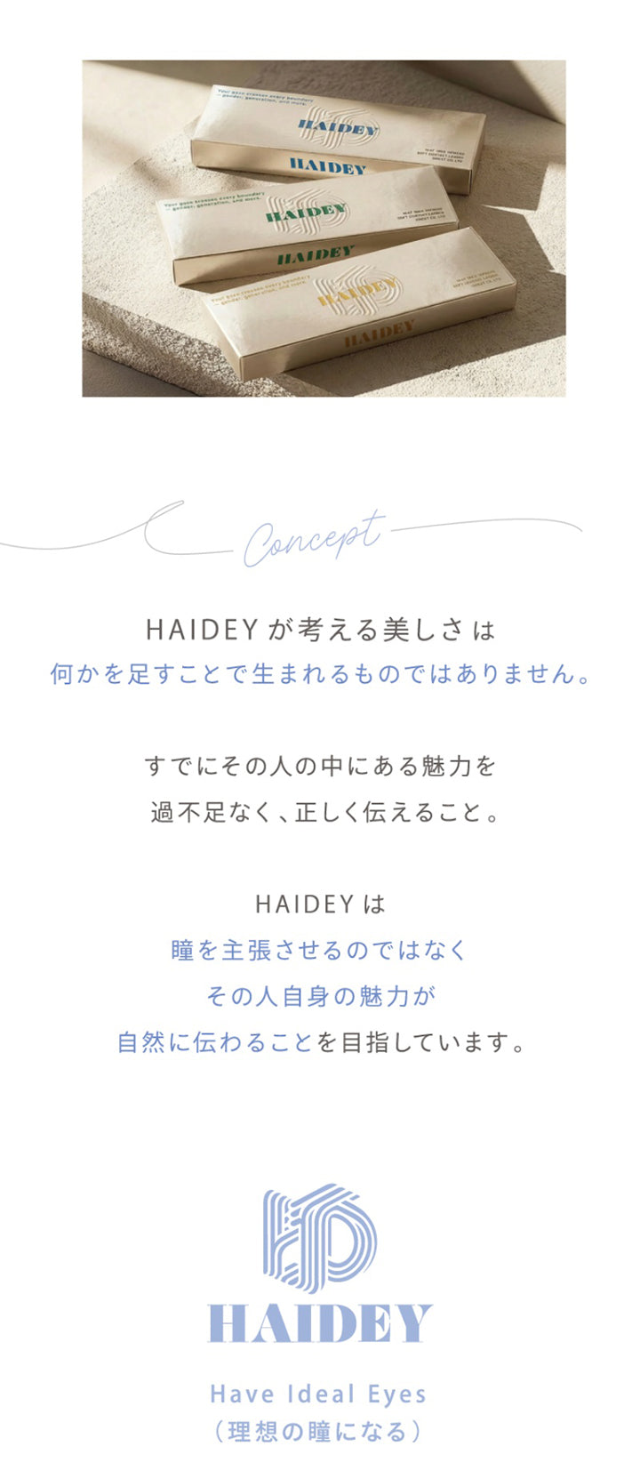 concept,Haideyが考える美しさは何かを足すことで生まれるものではありません。,すでにその人の中にある魅力を過不足なく、正しく伝えること。,HAIDEYは瞳を主張させるのではなくその人自身の魅力が自然に伝わることを目指しています。,Haidey,Have Ideal Eyes,(理想の瞳になる) | ハイディ Haidey 1day カラコン カラーコンタクト