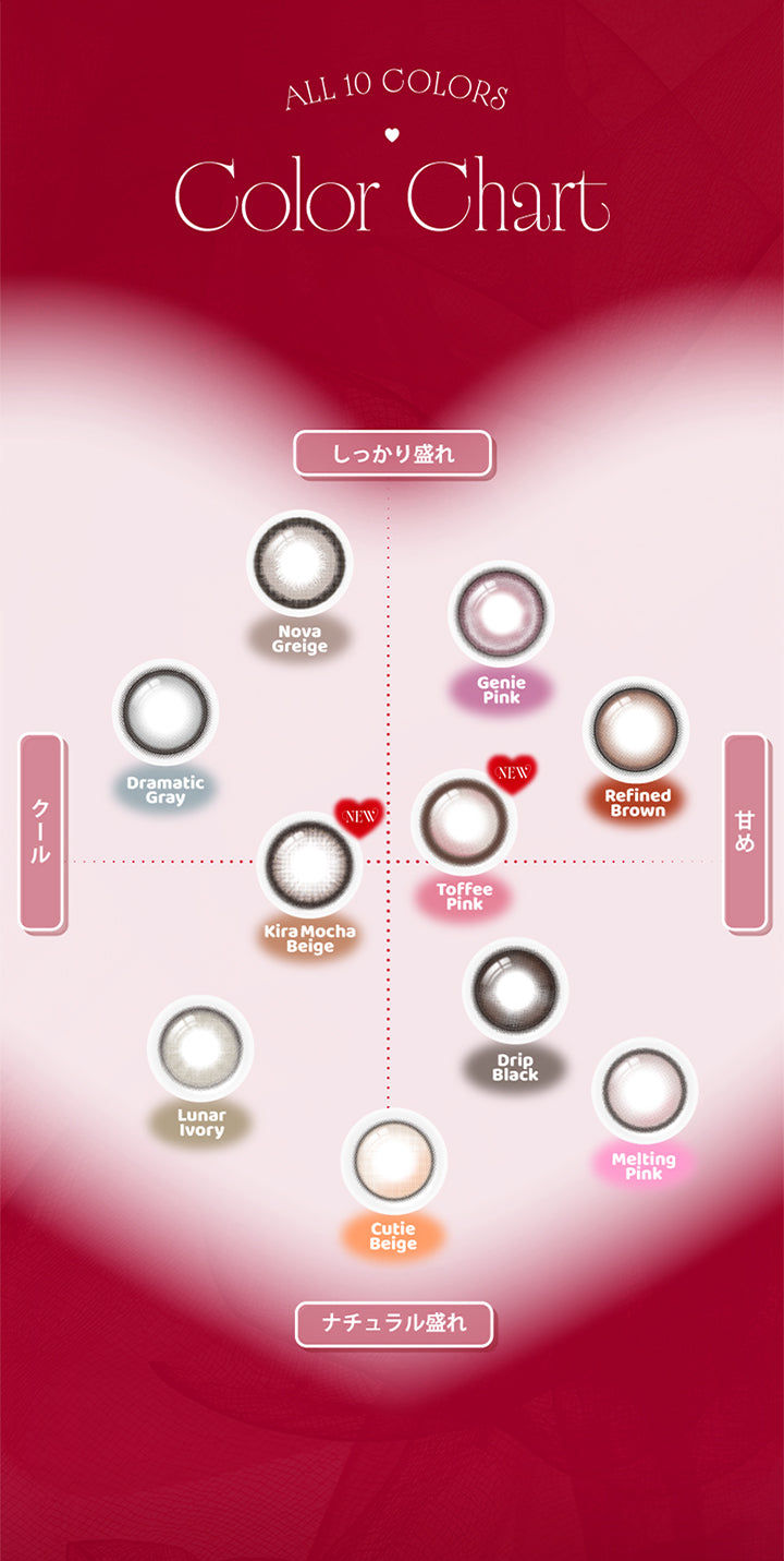 (カラーチャート),All 10 colors Color Chart,しっかり盛れ × クール:ドラマティックグレー(Dramatic Gray) ノヴァグレージュ(Nova Greige) Newキラモカベージュ(Kira Mocha Beige),しっかり盛れ × 甘め:トフィーピンク(Toffee Pink) リファインドブラウン(Refined Brown) ジェニーピンク(Genie Pink),ナチュラル盛れ × クール:キューティーベージュ(Cutie Beige) ルナーアイボリー(Lunar Ivory),ナチュラル盛れ × 甘め:ドリップブラック(Drip Black) メルティングピンク(Melting Pink) | エーアイ a-eye 1day カラコン カラーコンタクト