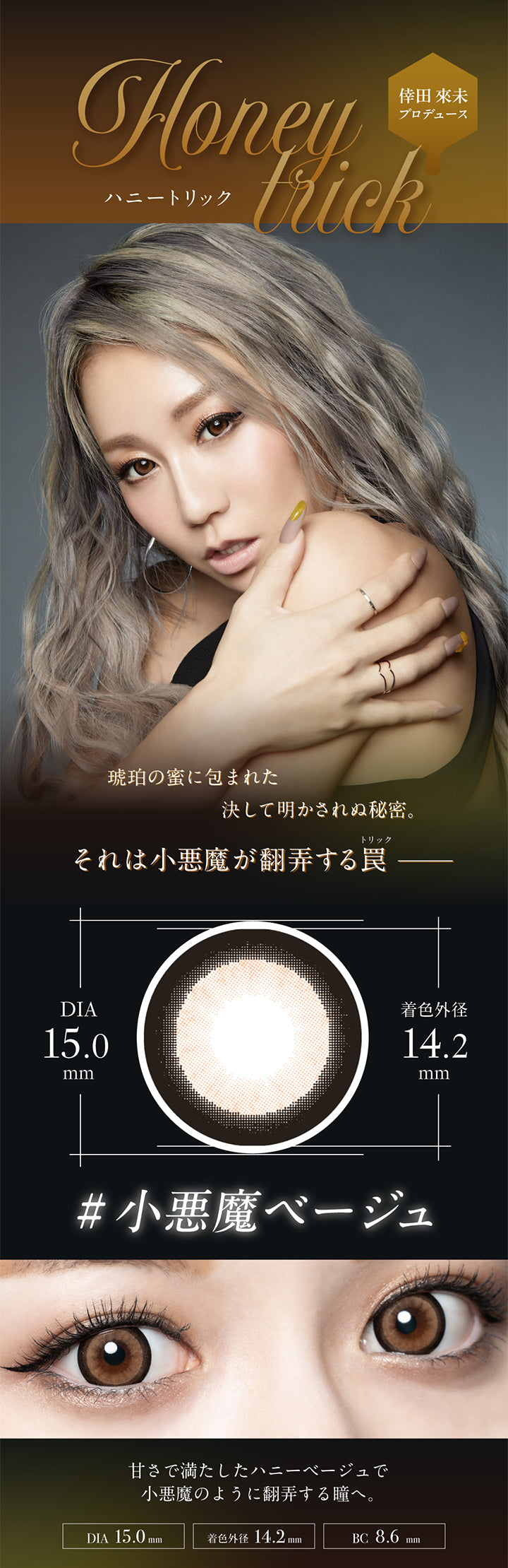 倖田來未プロデュース,Honeytrick,ハニートリック,琥珀の蜜に包まれた決して明かされぬ秘密。,それは小悪魔が翻弄する罠,DIA15.0mm,着色外径14.2mm,#小悪魔ベージュ,甘さで満たしたハニーベージュで小悪魔のように翻弄する瞳へ。,DIA 15.0mm,着色外径 14.2mm,BC 8.6mm|ラヴェール loveil 1day カラコン カラーコンタクト