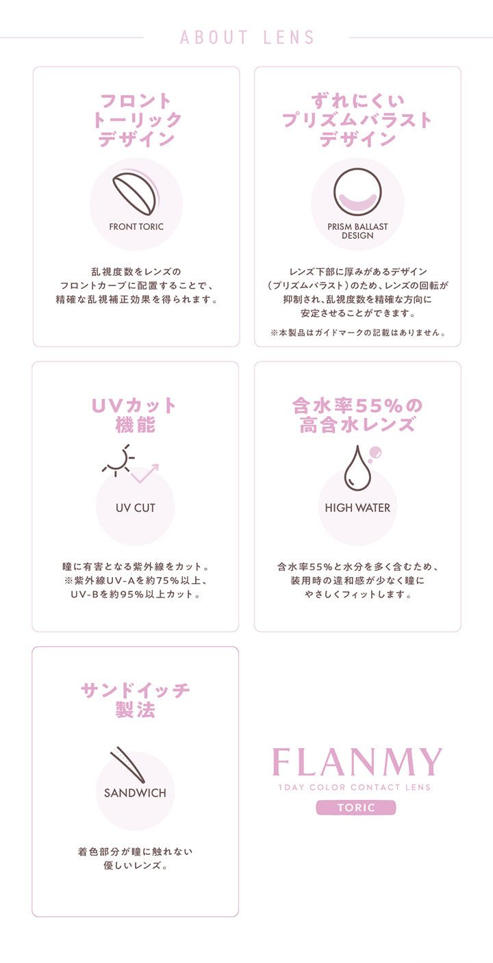 (レンズスペック)About Lens, フロントトーリックデザイン:乱視度数をレンズのフロントカーブに配置することで、正確な乱視補正効果を得られます。, ずれにくいプリズムバラストデザイン:レンズ下部に厚みがあるデザイン(プリズムバラスト)のため、レンズの回転が抑制され、乱視度数を正確な方向に安定させることができます。※本製品はガイドマークの記載はありません。, UVカット機能:瞳に有害となる紫外線をカット。※紫外線UV-Aを約75%以上、UV-Bを約95%以上カット。, 含水率55%の高含水レンズ:含水率55%と水分を多く含むため、装用時の違和感が少なく瞳にやさしくフィットします。, サンドイッチ製法:着色部分が瞳に触れない優しいレンズ。, Flanmy(フランミー)1day Color Contact Lens Toric | フランミー トーリック FLANMY TORIC 1day カラコン カラーコンタクト