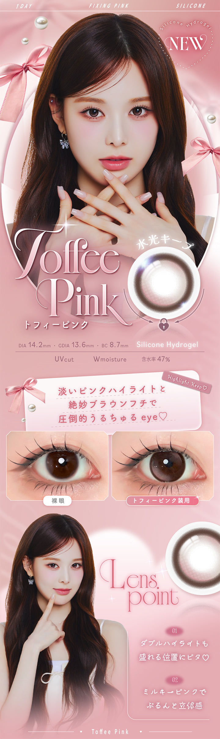 トフィーピンク(Toffee Pink),Silicone Hydrogel,1day,1箱10枚入り,DIA14.2mm,GDIA13.6mm,BC8.7mm,含水率47.0%,UV Cut,Wmoisture,水光キープ,淡いピンクハイライトと絶妙ブラウンフチで圧倒的うるちゅるeye♡,装用比較,LensPoint,01 ダブルハイライトも盛れる位置にピタ♡,02 ミルキーピンクでぷるんと立体感 | エーアイ a-eye 1day カラコン カラーコンタクト