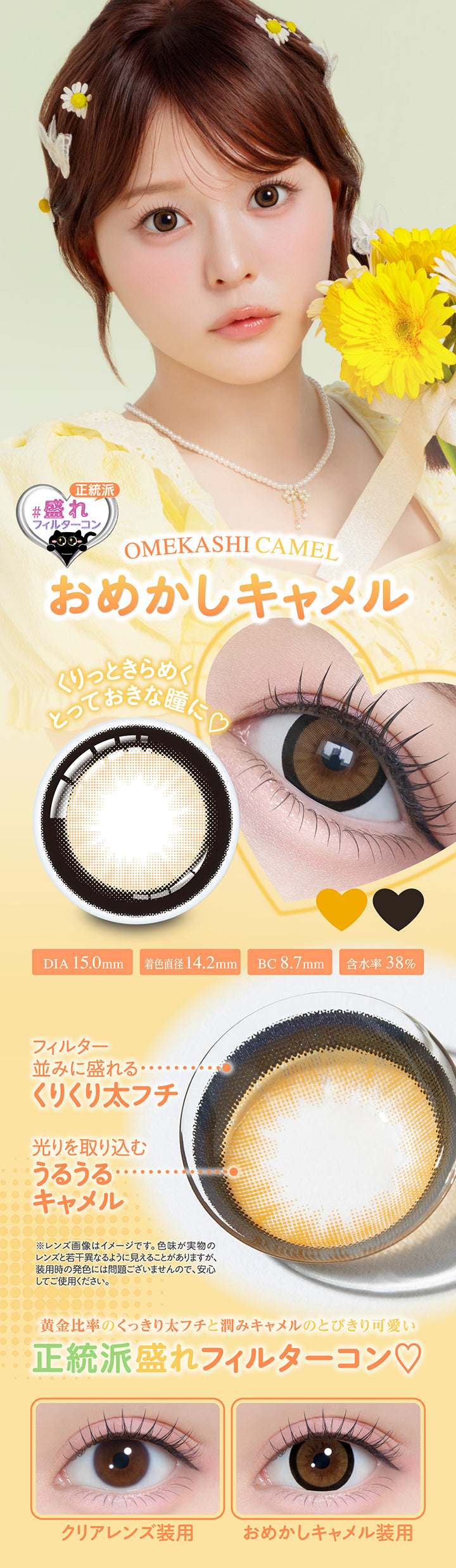 おめかしキャメル(Omekashi Camel),正統派盛れフィルターコン,  くりっときらめくとっておきな瞳に, DIA 15.0mm, 着色直径14.2mm, BC 8.7mm, 含水率38%, フィルター並みに盛れるくりくり太フチ, 光りを取り込むうるうるキャメル, ※レンズ画像はイメージです。色味が実物のレンズと若干異なるように見えることがありますが、装用時の発色には問題ございませんので、安心してご使用ください。, 黄金比率のくっきり太フチと潤みキャメルのとびきり可愛い正統派盛れフィルターコン♡, クリアレンズ装用, おめかしキャメル装用 | シャプン Chapun 1day カラコン カラーコンタクト