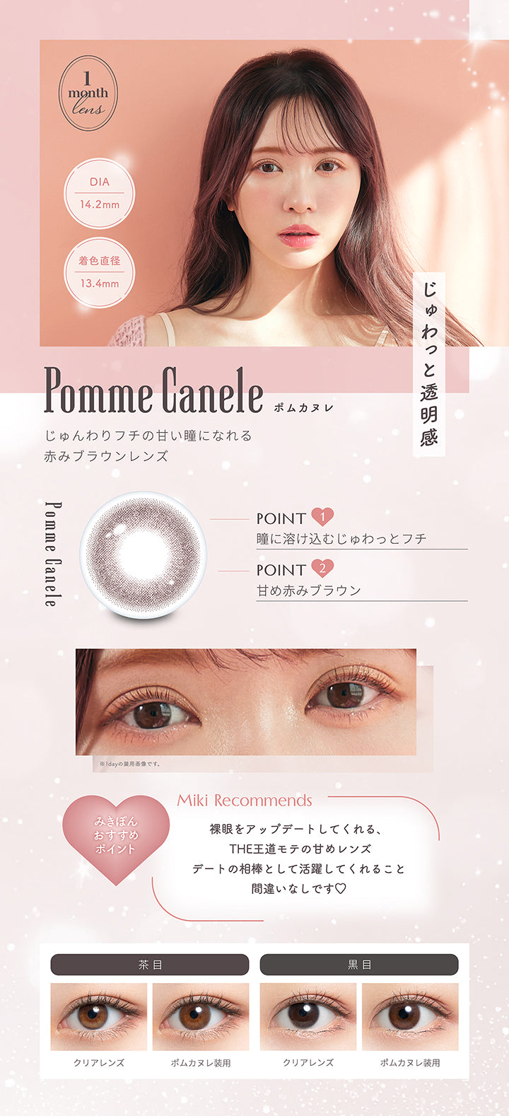 ポムカヌレ(Pomme Canele) 1month lens DIA14.2mm 着色直径13.4mm,じゅわっと透明感,じゅんわりフチの甘い瞳になれる赤みブラウンレンズ,Point1:瞳に溶け込むじゅわっとフチ,Point2:甘め赤みブラウン,みきぽんおすすめポイント(Miki Recommends):裸眼をアップデートしてくれる、The王道モテの甘めレンズ。デートの相棒として活躍してくれること間違いなしです♡,茶目装用比較 黒目装用比較 | ミムコワンマンス mimuco 1Month monthly カラコン カラーコンタクト