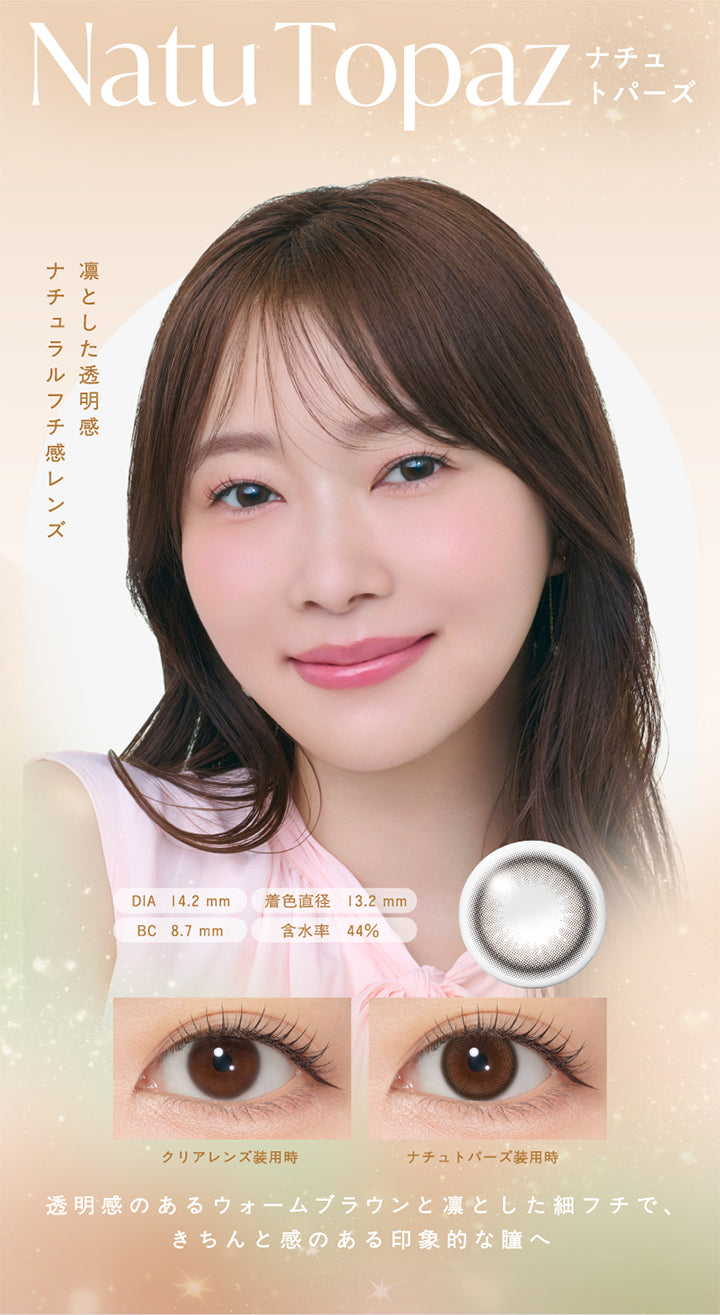 Natu Topaz,ナチュトパーズ,凛とした透明感,ナチュラルフチ感レンズ,DIA 14.2mm,着色直径 13.2mm,BC 8.7mm,含水率 44%,クリアレンズ装用時,ナチュトパーズ装用時,透明感のあるウォームブラウンと凛とした細フチで、 きちんと感のある印象的な瞳へ,|トパーズシリコーンハイドロゲル(TOPARDS SILICONE HYDROGEL) 1day カラコン カラーコンタクト