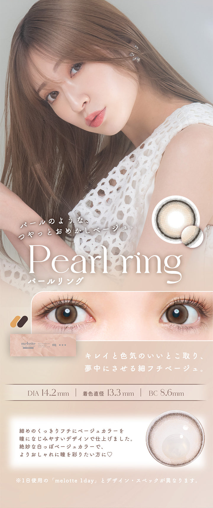 Pearl ring(パールリング), パールのような、つやっとおめかしベージュ。, キレイと色気のいいとこ取り、夢中にさせる細フチベージュ。, DIA14.2mm, 着色直径13.3mm, BC8.6mm, 細めのくっきりフチにベージュカラーを瞳になじみやすいデザインで仕上げました。絶妙な白っぽベージュカラーで、よりおしゃれに瞳を彩りたい方に♡, ※1日使用の「melotte 1day」とデザイン・スペックが異なります。 | メロットトーリック melotte Toric 1day 乱視用カラコン カラーコンタクト