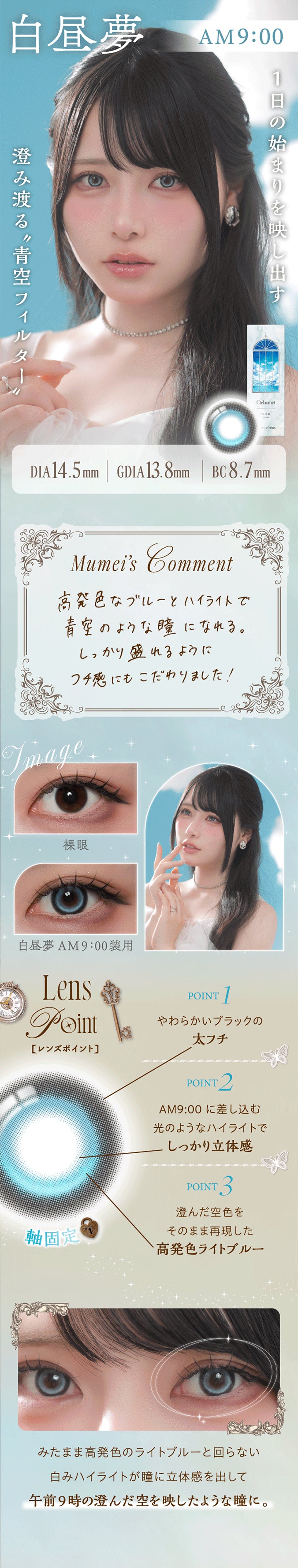 白昼夢 AM9:00,1日の始まりを映し出す澄み渡る青空フィルター,白昼夢 AM9:00 DIA14.5mm GDIA13.8mm BC8.7mm,Mumei's Comment,高発色なブルーとハイライトで青空のような瞳になれる。しっかり盛れるようにフチ感にもこだわりました!,装用比較,Lens Point,1 / やわらかいブラックの太フチ,2 / AM9:00に差し込む光のようなハイライトでしっかり立体感,3 / 澄んだ空色をそのまま再現した高発色ライトブルー,みたまま高発色のライトブルーと回らない白みハイライトが瞳に立体感を出して、午前9時の澄んだ空を映したような瞳に。 | ワンデーリフレアシエルメイ 1DAY Refrear Cielumei カラコン カラーコンタクト