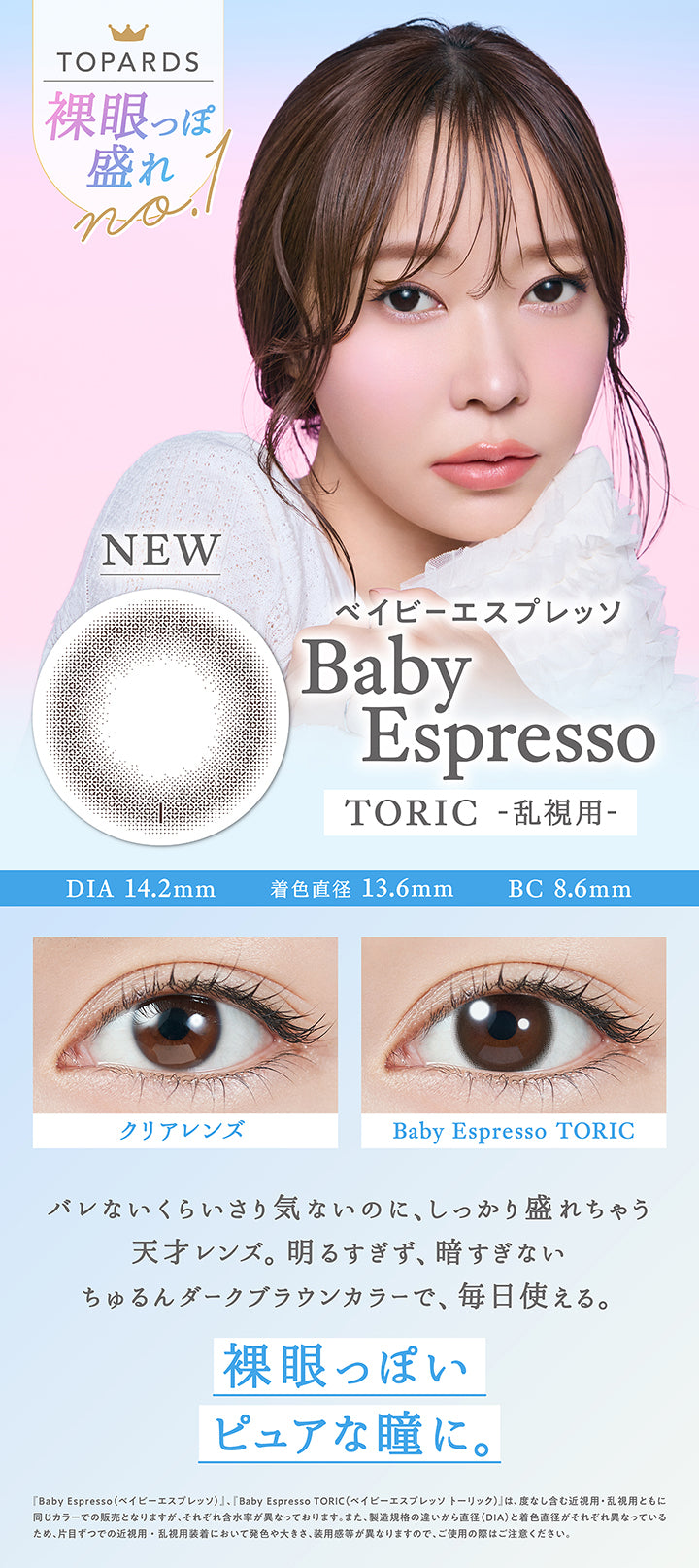 Topards 裸眼っぽ盛れNo.1,New ベイビーエスプレッソ(Baby Espresso) Toric(乱視用),DIA14.2mm / 着色直径13.6mm / BC8.6mm,装用比較,バレないくらいさり気ないのに、しっかり盛れちゃう天才レンズ。明るすぎず、暗すぎないちゅるんダークブラウンカラーで、毎日使える。,裸眼っぽいピュアな瞳に。,『ベイビーエスプレッソ(Baby Espresso)、ベイビーエスプレッソトーリック(Baby Espresso Toric)』は、度なし含む近視用・乱視用ともに同じカラーでの販売となりますが、それぞれ含水率が異なっております。また、製造規格の違いから直径(DIA)と着色直径がそれぞれ異なっているため、片目ずつでの近視用・乱視用装着において発色や大きさ、装用感が異なりますので、ご使用の際はご注意ください。 | トパーズトーリック TOPARDS TORIC 1day カラコン カラーコンタクト