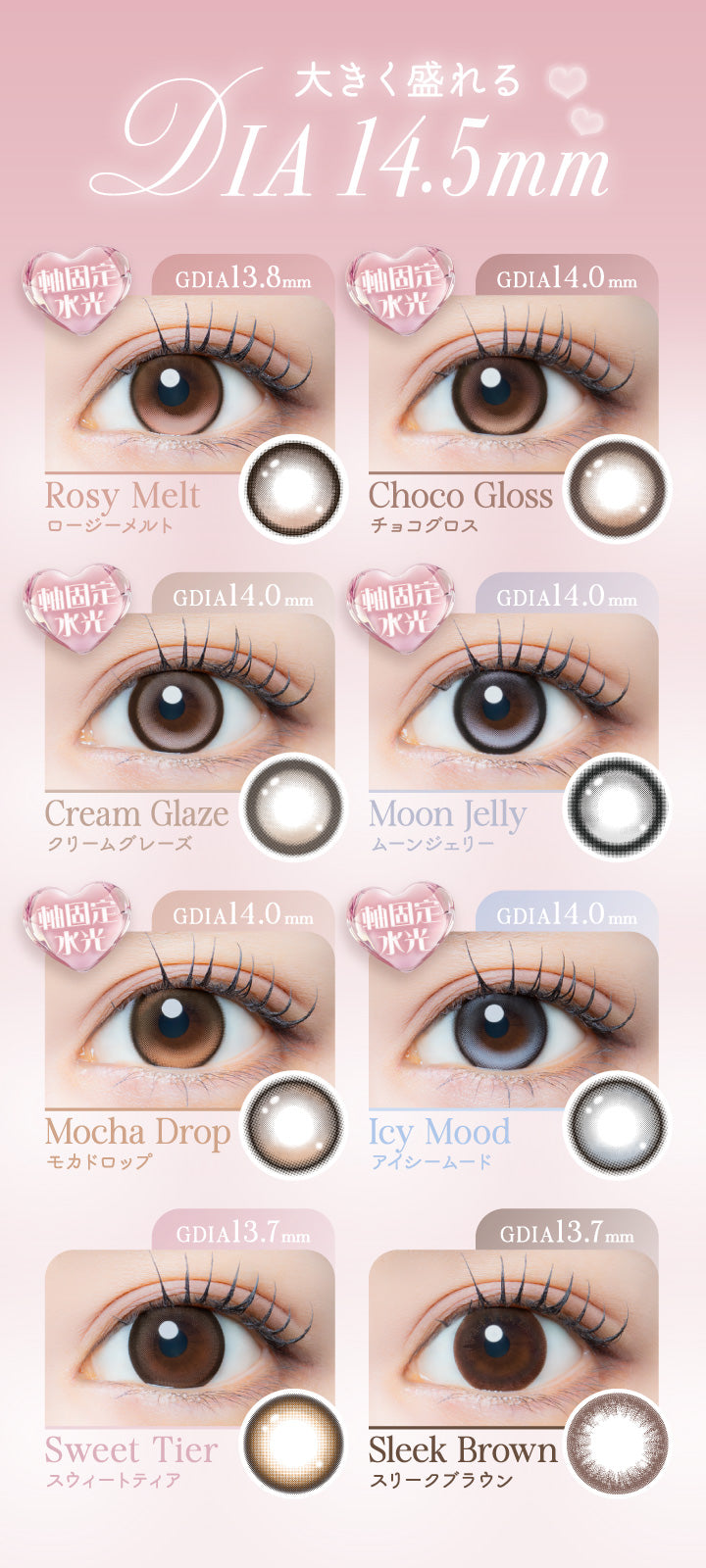 ラインナップ1,大きく盛れるDIA14.5mm,ロージーメルト(Rosy Melt) 軸固定水光 DIA14.5mm GDIA13.8mm,チョコグロス(Choco Gloss) 軸固定水光 DIA14.5mm GDIA14.0mm,クリームグレーズ(Cream Glaze) 軸固定水光 DIA14.5mm GDIA14.0mm,ムーンジェリー(Moon Jelly) 軸固定水光 DIA14.5mm GDIA14.0mm,モカドロップ(Mocha Drop) 軸固定水光 DIA14.5mm GDIA14.0mm,アイシームード(Icy Mood) 軸固定水光 DIA14.5mm GDIA14.0mm,スウィートティア(Sweet Tier) DIA14.5mm GDIA13.7mm,スリークブラウン(Sleek Blown) DIA14.5mm GDIA13.7mm | アイジェニックバイエバーカラー Eyegenic by EverColor 1month カラコン カラーコンタクト