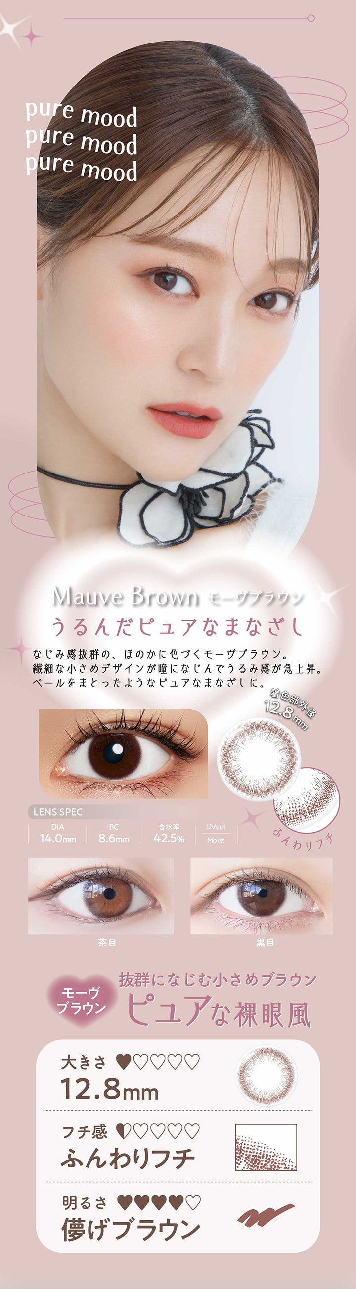 モーヴブラウン(Mauve Brown) うるんだピュアなまなざし,なじみ感抜群の、ほのかに色づくモーヴブラウン。,繊細な小さめデザインが瞳になじんでうるみ感が急上昇。,ベールをまとったようなピュアなまなざしに。,抜群になじむ小さめブラウン,ピュアな裸眼風,小さめ,ふんわりフチ,儚げブラウン DIA14.0mm 着色部外径12.8mm BC8.6mm 含水率42.5% UVカット うるおい成分 | ネオサイトワンデーリングUv Neosight Oneday Ring Uv カラコン カラーコンタクト