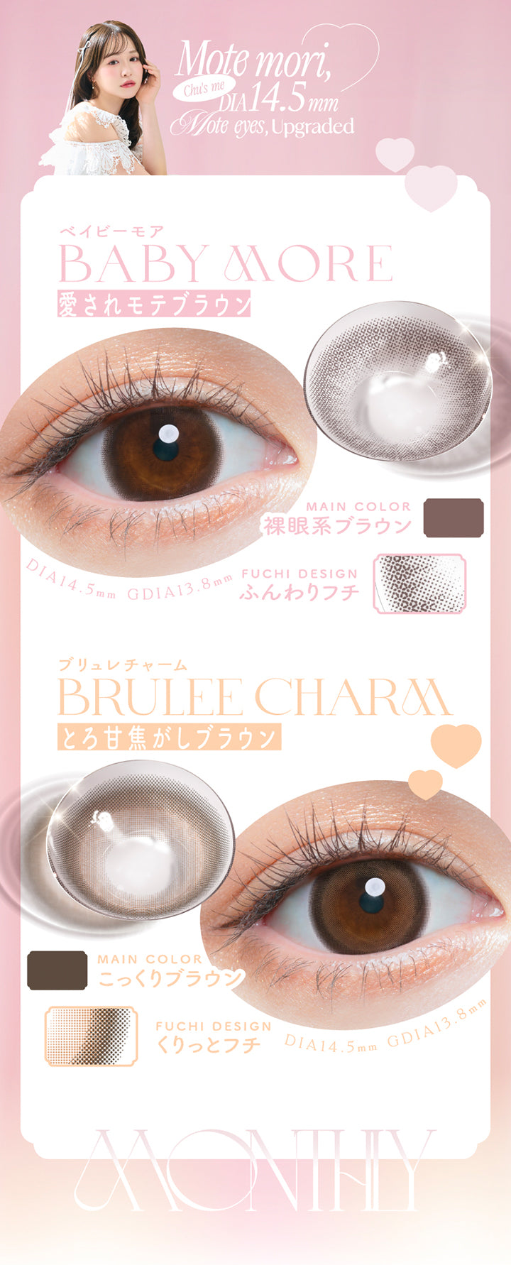 Mote mori,Chu's me, DIA14.5mm, Mote eyes, Upgraded, ベイビーモア(Baby More), 愛されモテブラウン, Main Color, 裸眼系ブラウン, Fuchi Design, ふんわりフチ, DIA14.5mm, GDIA13.8mm, ブリュレチャーム(Brulee Charm), とろ甘焦がしブラウン, Main Color, こっくりブラウン, Fuchi Design, くりっとフチ, DIA14.5mm, GDIA13.8mm, Monthly | チューズミーマンスリー chu's me monthly カラコン カラーコンタクト