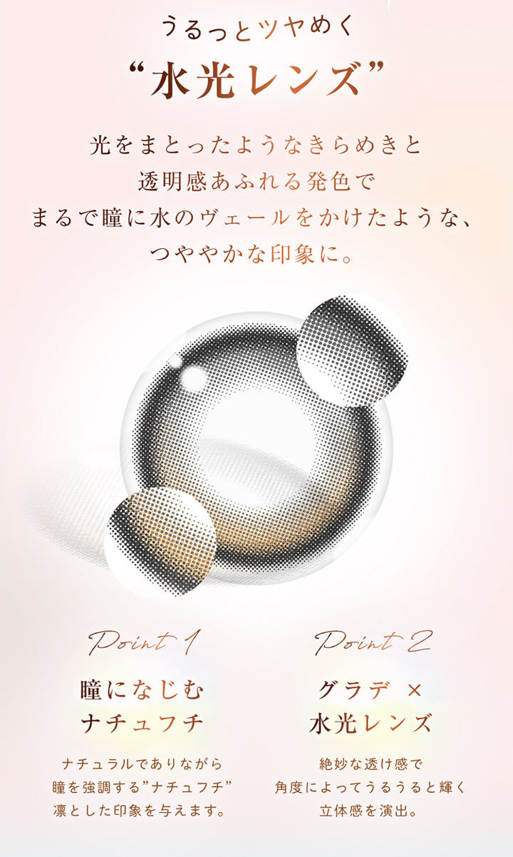 うるっとツヤめく“水光レンズ”, 光をまとったようなきらめきと透明感あふれる発色でまるで瞳に水のヴェールをかけたような、つややかな印象に。, point 1, 瞳になじむナチュフチ, ナチュラルでありながら瞳を強調する”ナチュフチ”凛とした印象を与えます。, point 2, グラデ × 水光レンズ, 絶妙な透け感で角度によってうるうると輝く立体感を演出。 | ウィンクゥー Winkuu 1day カラコン カラーコンタクト