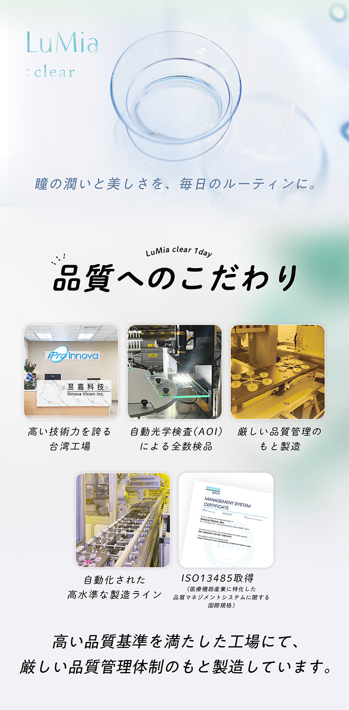 ルミアクリアワンデー(LuMia clear 1day),LuMia clear 1 day,品質へのこだわり,Innova Vision Inc.,高い技術力を誇る台湾工場,自動光学検査 (AOI)による全数検品,厳しい品質管理のもと製造,ISO13485取得,自動化された高水準な製造ライン(医療機器産業に特化した品質マネジメントシステムに関する国際規格),高い品質基準を満たした工場にて、厳しい品質管理体制のもと製造しています。|ルミアクリアワンデー(LuMia clear 1day) カラコン カラーコンタクト