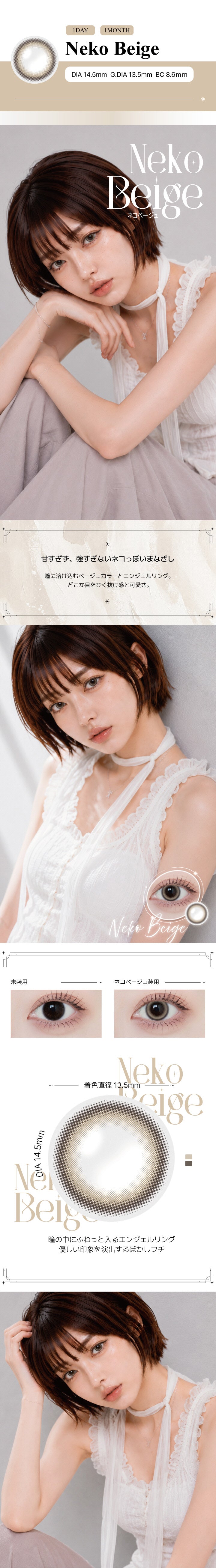 ネコベージュ(Neko Beige) の紹介,甘すぎず、強すぎないネコっぽいまなざし。瞳に溶け込むベージュカラーとエンジェルリング。どこか目をひく抜け感と可愛さ。,瞳の中にふわっと入るエンジェルリング。優しい印象を演出するぼかしフチ。, 1day / 1month DIA14.5mm GDIA13.5mm BC8.6mm ,モデル装用画像,装用比較画像,レンズ画像 | アンジェリークワンデー Angelique 1Day カラコン カラーコンタクト