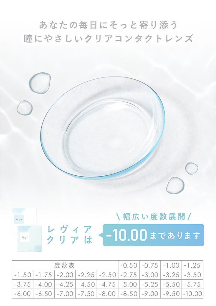 レヴィアクリアワンデー(ReVIA CLEAR 1day),瞳にやさしいクリアコンタクトレンズ,瞳にもやさしくありたい♡,着け心地重視の方にオススメ!,高含水,クリアレンズ,DIA14.2mm,BC8.7mm,含水率55%,UV CUT,MOISTURE,うるおいたっぷり。,酸素を瞳に多く届けるレンズ,こんな方にオススメ,うるおい重視,瞳の負担を減らしたい,柔らかレンズ派,UVカット必須,高含水レンズ素材“グループIV”で、瞳への酸素透過率が高く、より瞳に優しいレンズ。,紫外線カット機能やうるおい成分を配合しており、ハイスペックなレンズをご提供。,30枚入り,1,848円(税込),うるおい成分,やわらかレンズ,酸素をよく通す,紫外線カット,01,うるおい成分配合,レンズのうるおいがクッションとなり瞳にさらに優しく快適な装用感。,※保存液に配合,02,うるおい柔らかレンズ,高含水率55%で水分が多くうるおい◎,レンズも柔らかくつけ心地がとても快適。,03,強力な紫外線をカット,目には見えない紫外線をカットします。,目に着けるUVCUTとして最適です。,04,瞳へ酸素をより届ける,酸素を約2倍以上も多く瞳へ届ける