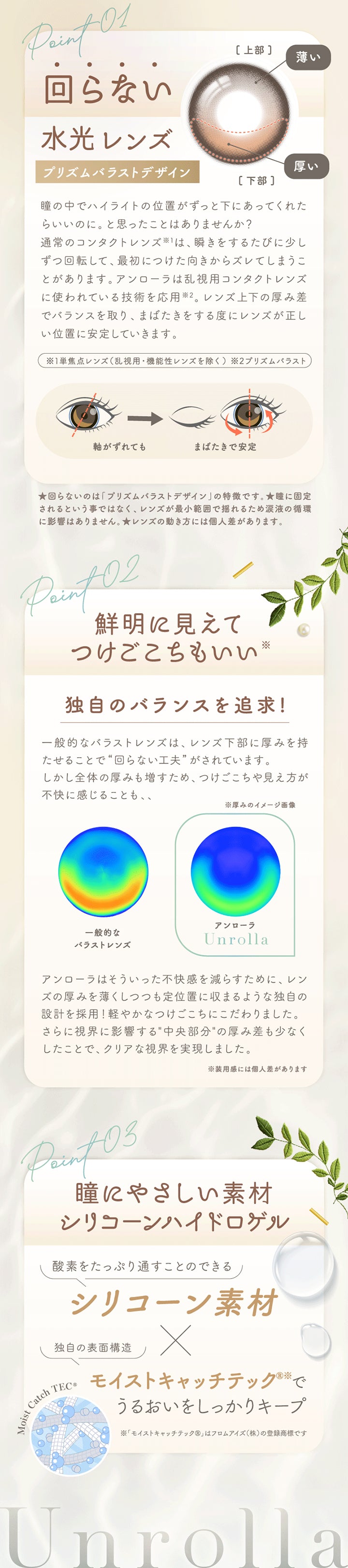 Point-01,回らない水光レンズ,プリズムバラストデザイン,瞳の中でハイライトの位置がずっと下にあってくれたらいいのに。と思ったことはありませんか?,通常のコンタクトレンズ※1は、瞬きをするたびに少しずつ回転して、最初につけた向きからズレてしまうことがあります。アンローラは乱視用コンタクトレンズに使われている技術を応用※2。レンズ上下の厚み差でバランスを取り、まばたきをする度にレンズが正しい位置に安定していきます。,※1単焦点レンズ(乱視用·機能性レンズを除く)※2プリズムバラスト,★回らないのは「プリズムバラストデザイン」の特徴です。★瞳に固定されるという事ではなく、レンズが最小範囲で揺れるため涙液の循環に影響はありません。★レンズの動き方には個人差があります。,Point02,鮮明に見えてつけごこちもいい※,独自のバランスを追求!,一般的なバラストレンズは、レンズ下部に厚みを持たせることで“回らない工夫”がされています。,しかし全体の厚みも増すため、つけごこちや見え方が不快に感じることも、、,アンローラはそういった不快感を減らすために、レンズの厚みを薄くしつつも定位置に収まるような独自の設計を採用!軽