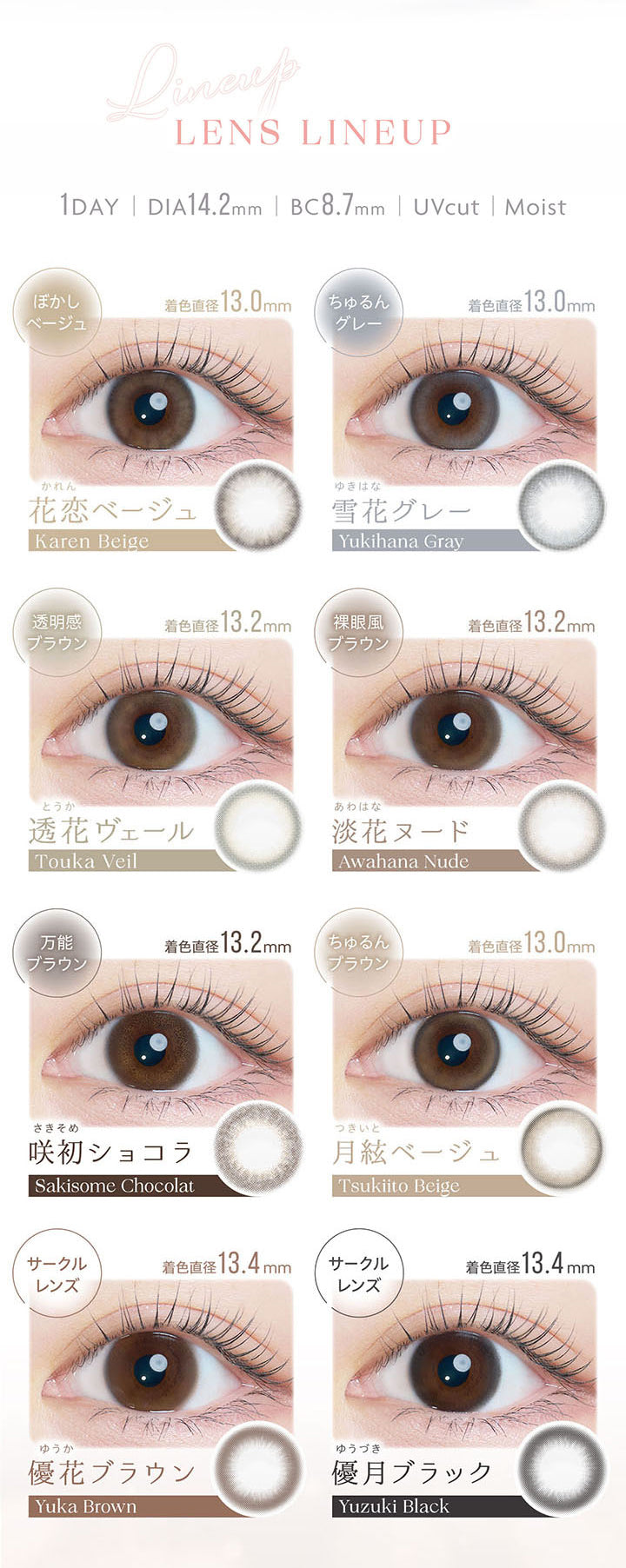 Lens Lineup, 1day, DIA14.2mm, BC8.7mm, UVcut, Moist, 花恋ベージュ, Karen Beige, 着色直径13.0mm, ぼかしベージュ, 雪花グレー, Yukihana Gray, 着色直径13.0mm, ちゅるんグレー, 透花ヴェール, Touka Veil, 着色直径13.2㎜, 透明感ブラウン, 淡花ヌード, Awahana Nude, 着色直径13.2㎜, 裸眼風ブラウン, 咲初ショコラ, Sakisome Chocolat, 着色直径13.2㎜, 万能ブラウン, 月絃ベージュ, Tsukiito Beige, 着色直径13.0mm, ちゅるんブラウン, 優花ブラウン, Yuka Brown, 着色直径13.4㎜, サークルレンズ, 優月ブラック, Yuduki Black, 着色直径13.4㎜, サークルレンズ | カイカ Kaica 1day カラコン カラーコンタクト
