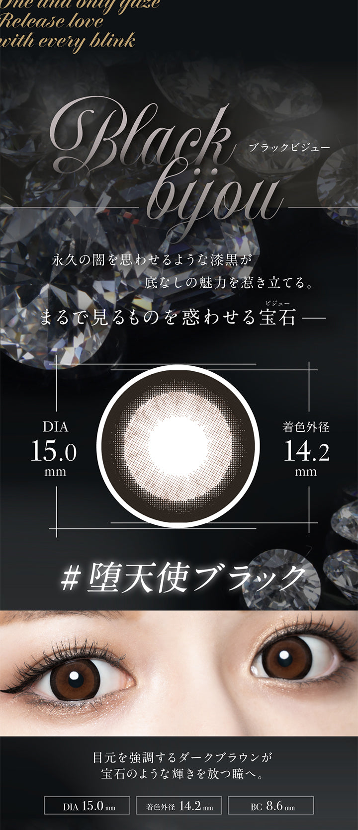 blackbijou,ブラックビジュー,永久の闇を思わせるような漆黒が底なしの魅力を惹き立てる。まるで見るものを惑わせる宝石 -,DIA15.0mm,着色外径14.2mm,# 堕天使ブラック,目元を強調するダークブラウンが宝石のような輝きを放つ瞳へ。,DIA 15.0mm,着色外径 14.2mm,BC 8.6mm|ラヴェール loveil 1day カラコン カラーコンタクト
