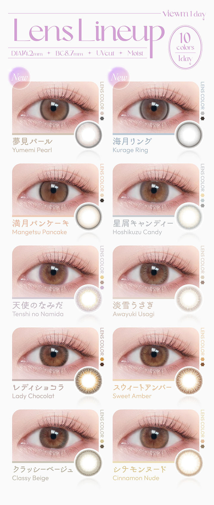 viewm 1 day, Lens Lineup, DIA14.2mm, BC8.7mm, UVcut, Moist, 10 colors, 1day, new, 夢見パール, Yumemi Pearl, new, 海月リング, Kurage Ring, 満月パンケーキ, Mangetsu Pancake, 星屑キャンディー, Hoshikuzu Candy, 天使のなみだ, Tenshi no Namida, 淡雪うさぎ, Awayuki Usagi, レディショコラ, Lady Chocolat, スウィートアンバー, Sweet Amber, クラッシーベージュ, Classy Beige, シナモンヌード, Cinnamon Nude | ビュームワンデー Viewm 1day カラコン カラーコンタクト