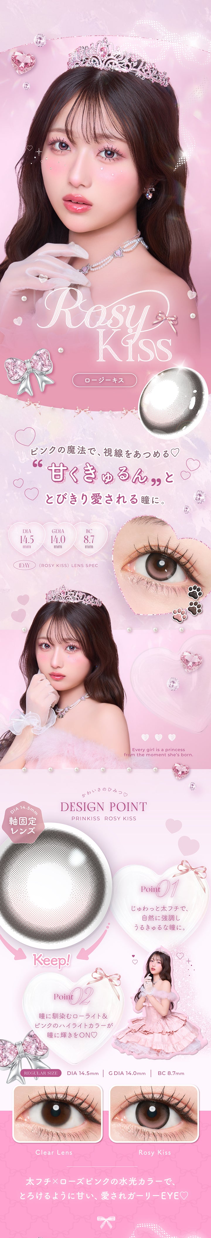 ロージーキス(Rosy Kiss) DIA14.5mm G.DIA14.0mm BC8.7mm,ピンクの魔法で、視線を集める♡,甘くきゅるんととびきり愛される瞳に。,太フチ × ローズピンクの水光カラーで、とろけるように甘い、愛されガーリーeye♡,かわいさのひみつ♡Design Point,01_じゅわっと太フチで、自然に協調しうるきゅるな瞳に。,02_瞳に馴染むローライト&ピンクのハイライトカラーが瞳に輝きをOn♡,ロージーキス(Rosy Kiss)の装用画像とレンズ画像,Every girl is a princess from the moment she's bone. | プリンキス Prinkiss 1day カラコン カラーコンタクト