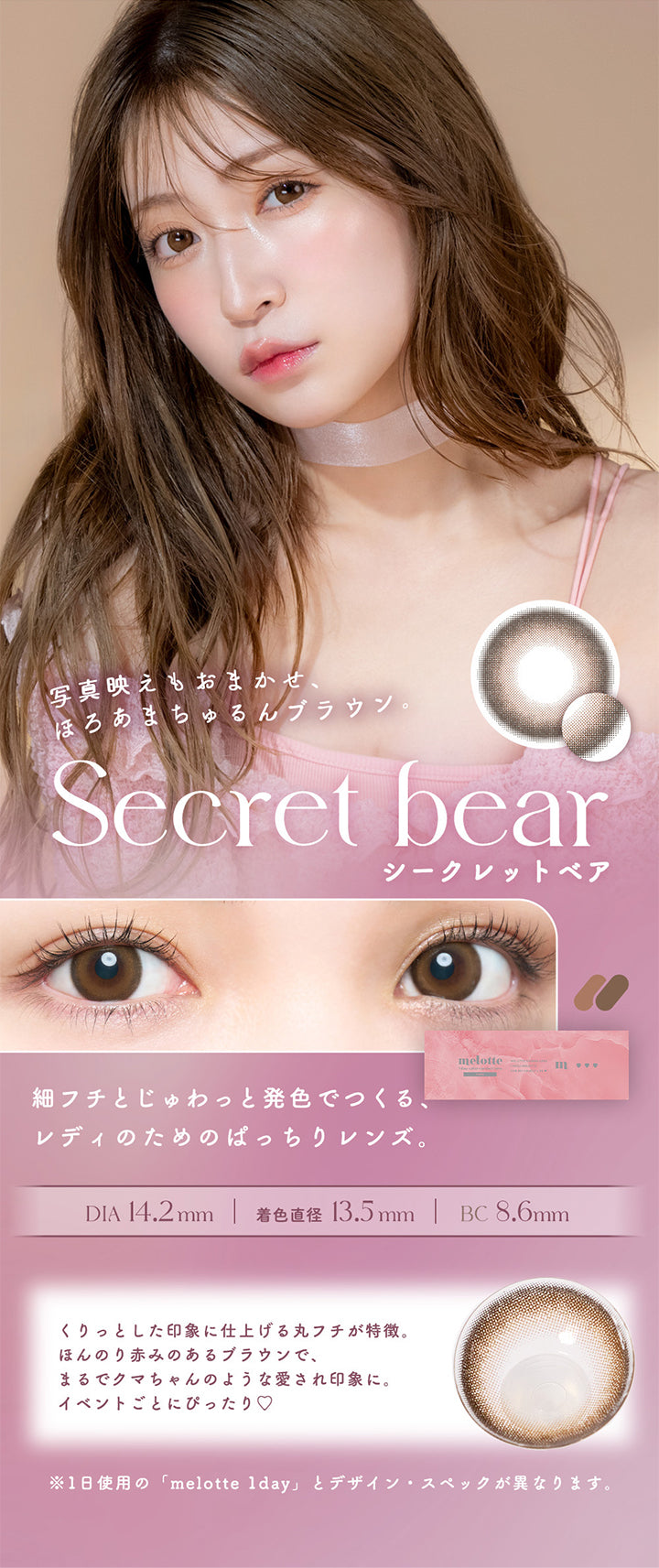 Secret bear(シークレットベア), 写真映えもお任せ、ほろあまちゅるんブラウン。, 細フチとじゅわっと発色でつくる、レディのためのぱっちりレンズ。, DIA14.2mm, 着色直径13.5mm, BC8.6mm, くりっとした印象に仕上げる丸フチが特徴。ほんのり赤みのあるブラウンで、まるでクマちゃんのような愛され印象に。イベントごとにぴったり♡, ※1日使用の「melotte 1day」とデザイン・スペックが異なります。 | メロットトーリック melotte Toric 1day 乱視用カラコン カラーコンタクト