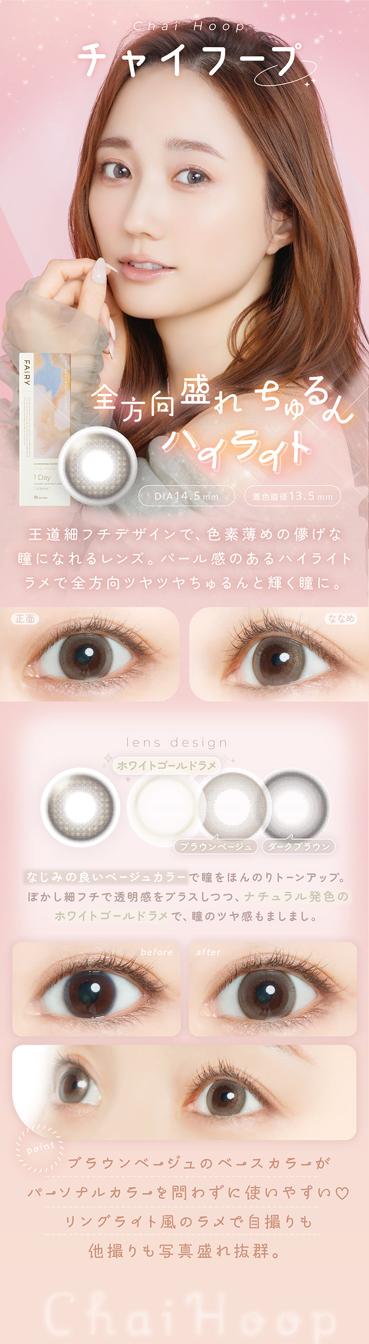 チャイフープ(Chai Hoop) DIA14.5mm 着色直径13.5mm,全方向盛れちゅるん,王道細フチデザインで、色素薄めの儚げな瞳になれるレンズ。パール感のあるハイライトラメで全方向ツヤツヤちゅるんと輝く瞳に。,なじみの良いベージュカラーで瞳をほんのりトーンアップ。ぼかし細フチで透明感をプラスしつつ、ナチュラル発色のホワイトゴールドラメで、瞳のツヤ感もましまし。,ブラウンベージュのベースカラーがパーソナルカラーを問わずに使いやすい♡リングライト風のラメで自撮りも他撮りも写真盛れ抜群。,裸眼装用比較,正面・斜め装用イメージ | フェアリーワンデーシマーリングシリーズ Fairy 1Day Shimmering Series カラコン カラーコンタクト