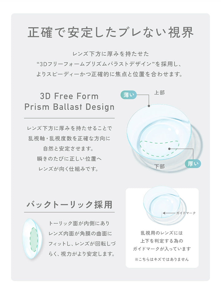 正確で安定したブレない視界,レンズ下方に厚みを持たせた,“3Dフリーフォームプリズムバラストデザイン ” を採用し、 ,よりスピーディーかつ正確的に焦点と位置を合わせます。,3D Free Form Prism Ballast Design,レンズ下方に厚みを持たせることで ,乱視軸乱視度数を正確な方向に ,自然と安定させます。,薄い 上部 厚い 下部,瞬きのたびに正しい位置へ レンズが向く仕組みです。,バックトーリック採用,トーリック面が内側にあり ,レンズ内面が角膜の曲面にフィットし、,レンズが回転しづ らく、,視力がより安定します。,ガイドマーク,乱視用のレンズには 上下を判定する為の,ガイドマークが入っています ,※こちらはキズではありません| レヴィアクリアワンデートーリック ReVIA Clear 1day TORIC 乱視用 クリアコンタクト