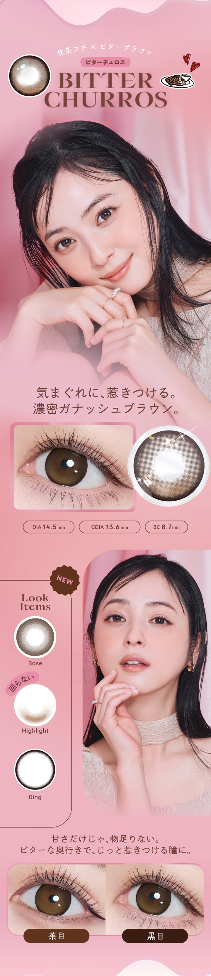 ビターチュロス(Bitter Churros) DIA14.5mm 着色直径13.6mm BC8.7mm,焦茶フチ × ビターブラウン,気まぐれに、惹きつける。濃密ガナッシュブラウン。,甘さだけじゃ、物足りない。,ビターな奥行きで、じっと惹きつける瞳に。,ビターチュロスのレンズ画像、装用比較画像 | フランミー flanmy 1day カラコン カラーコンタクト