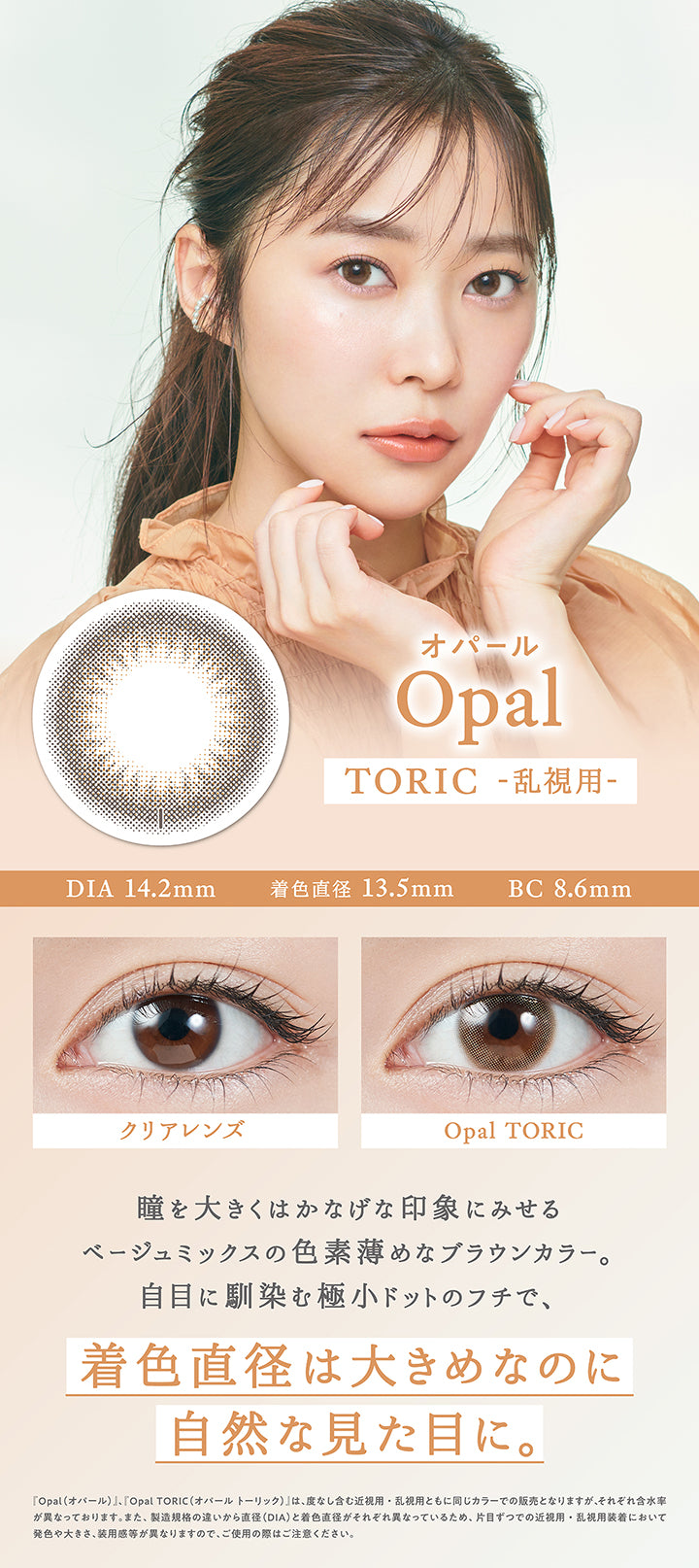 オパール(Opal) Toric(乱視用),DIA14.2mm / 着色直径13.5mm / BC8.6mm,装用比較,瞳を大きくはかなげな印象にみせるベージュミックスの色素薄めなブラウンカラー。自目に馴染む極小ドットのフチで、着色直径は大きめなのに自然な見た目に。,『オパール(Opal)、オパールトーリック(Opal Toric)』は、度なし含む近視用・乱視用ともに同じカラーでの販売となりますが、それぞれ含水率が異なっております。また、製造規格の違いから直径(DIA)と着色直径がそれぞれ異なっているため、片目ずつでの近視用・乱視用装着において発色や大きさ、装用感が異なりますので、ご使用の際はご注意ください。 | トパーズトーリック TOPARDS TORIC 1day カラコン カラーコンタクト