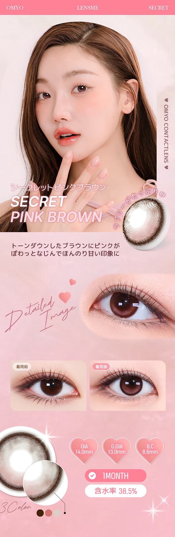 シークレットピンクブラウン(Secret Pink Brown) トーンダウンしたブラウンにピンクがぽわっとなじんで、ほんのり甘い印象に。 1month DIA14.0mm 着色直径13.0mm BC8.6mm 含水率38.5% シークレットピンクブラウン(Secret Pink Brown)の装用比較画像 シークレットピンクブラウン(Secret Pink Brown)のレンズ画像 | オマイオバイレンズミー Omyo By Lensme montyly カラコン カラーコンタクト