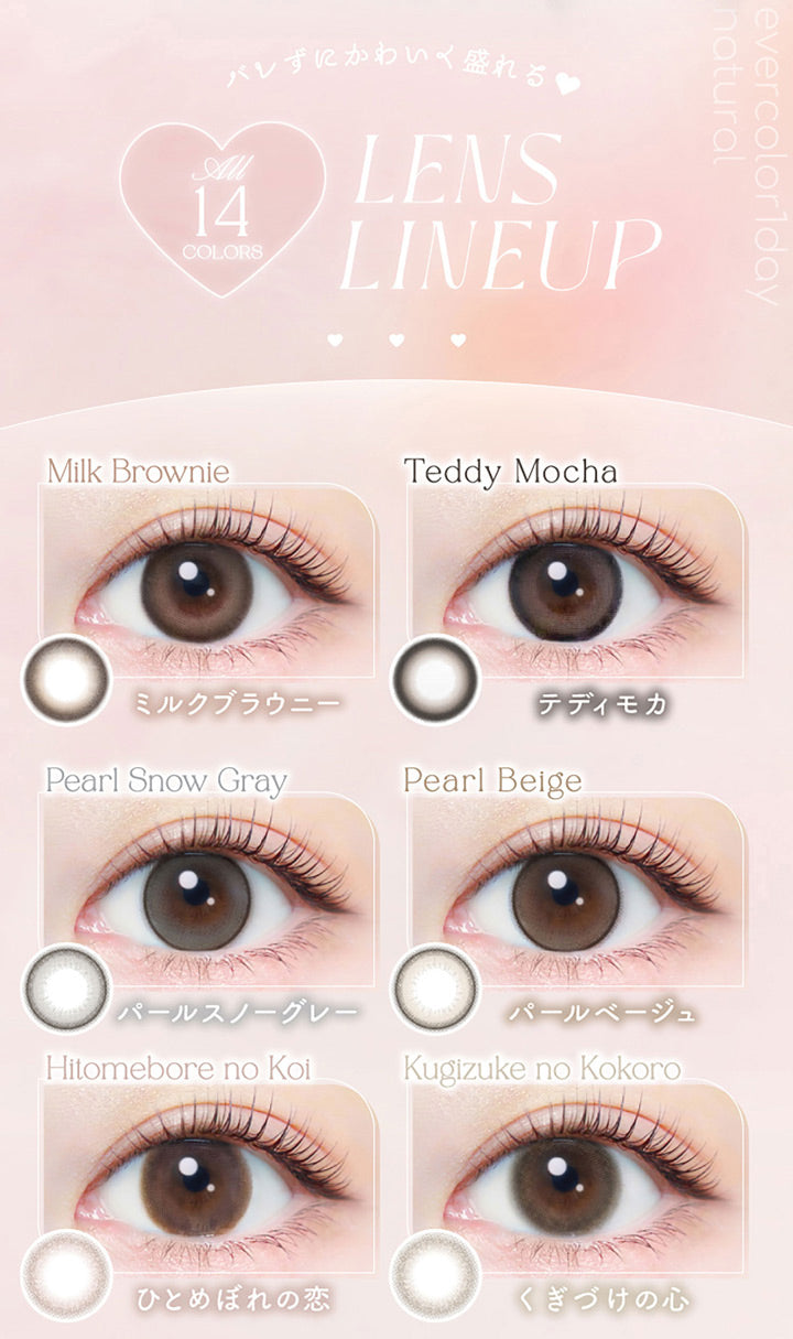バレずにかわいく盛れる♥, All 14colors, Lens Lineup, Milk Brownie, ミルクブラウニー, Teddy Mocha, テディモカ, Pearl Snow Gray, パールスノーグレー, Pearl Beige, パールベージュ, Hitomebore no Koi, ひとめぼれの恋, Kugizuke no Kokoro, くぎづけの心 | エバーカラーワンデーナチュラル Ever Color 1day Natural 1day カラコン カラーコンタクト,