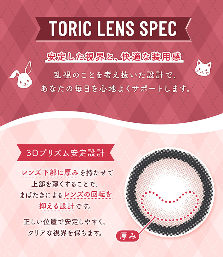 Toric Lens Spec,安定した視界と、快適な装用感,乱視のことを考え抜いた設計で、,あなたの毎日を心地よくサポートします。,3Dプリズム安定設計,レンズ下部に厚みを持たせて,上部を薄くすることで、,まばたきによるレンズの回転を,抑える設計です。,正しい位置で安定しやすく、,クリアな視界を保ちます。,厚み|フルーリートーリック(Flurry TORIC) 1day カラコン カラーコンタクト