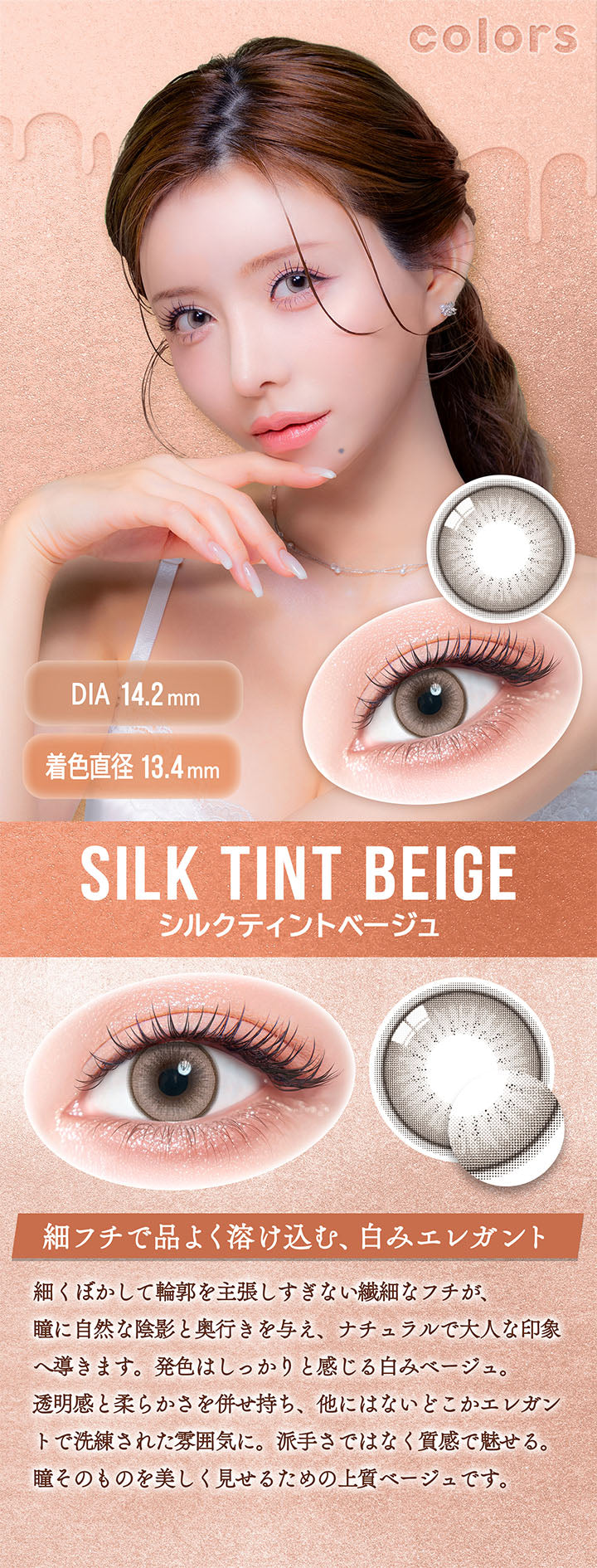 カラーズワンデー(colors 1day),シルクティントベージュ(Silk Tint Beige),DIA14.2mm,着色直径13.4mm,細フチで品よく溶け込む、白みエレガント,細くぼかして輪郭を主張しすぎない繊細なフチが、瞳に自然な陰影と奥行きを与え、ナチュラルで大人な印象へ導きます。発色はしっかりと感じる白みベージュ。,透明感と柔らかさを併せ持ち、他にはないどこかエレガントで洗練された雰囲気に。派手さではなく質感で魅せる。,瞳そのものを美しく見せるための上質ベージュです。 | カラーズワンデー colors 1day カラコン カラーコンタクト
