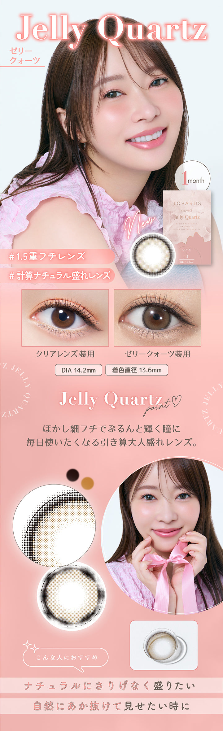 New ゼリークォーツ(Jelly Quartz), 1.5重フチレンズ, 計算ナチュラル盛れレンズ, ぼかし細フチでぷるんと輝く瞳に, 毎日使いたくなる引き算大人盛れレンズ, 含水率55%, 装用比較, DIA14.2mm, 着色直径13.6mm, こんな人におすすめ:ナチュラルにさりげなく盛りたい・自然にあか抜けて見せたい時に | トパーズワンマンス TOPARDS 1month カラコン カラーコンタクト