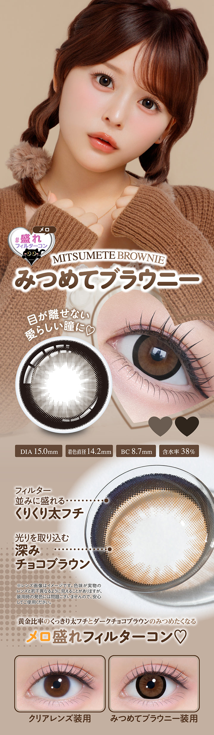 みつめてブラウニー(Mitsumete Brownie), メロ盛れフィルターコン, 目が離せない愛らしい瞳に♡, DIA 15.0mm, 着色直径14.2mm, BC 8.7mm, 含水率38%, フィルター並みに盛れるくりくり太フチ, 光りを取り込む深みチョコブラウン, ※レンズ画像はイメージです。色味が実物のレンズと若干異なるように見えることがありますが、装用時の発色には問題ございませんので、安心してご使用ください。, 黄金比率のくっきり太フチとダークチョコブラウンのみつめたくなるメロ盛れフィルターコン♡, クリアレンズ装用, みつめてブラウニー装用 | シャプン Chapun 1day カラコン カラーコンタクト