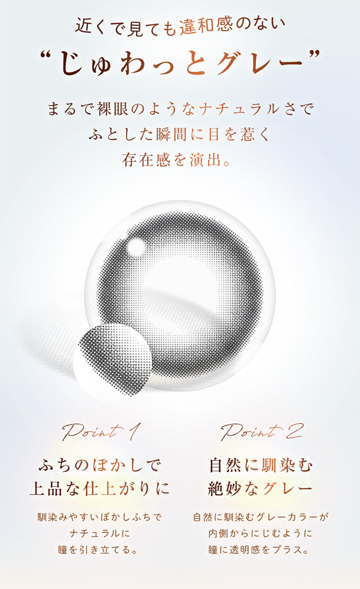 近くで見ても違和感のない“じゅわっとグレー”, まるで裸眼のようなナチュラルさでふとした瞬間に目を惹く存在感を演出。, point 1, ふちのぼかしで上品な仕上がりに, 馴染みやすいぼかしふちでナチュラルに瞳を引き立てる。, point 2, 自然に馴染む絶妙なグレー, 自然に馴染むグレーカラーが内側からにじむように瞳に透明感をプラス。 | ウィンクゥー Winkuu 1day カラコン カラーコンタクト