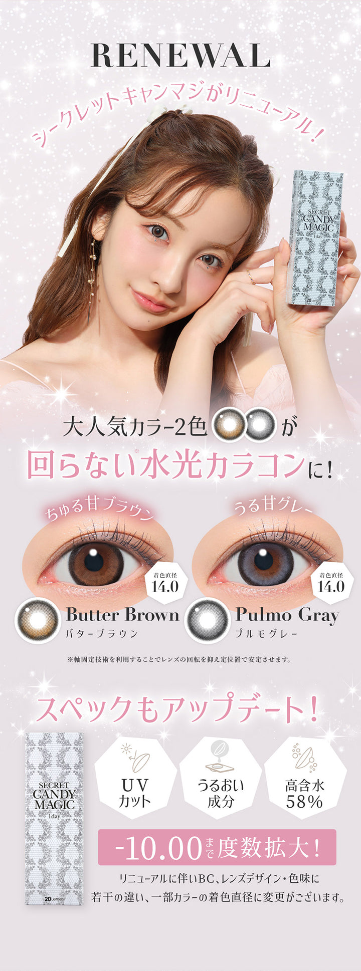 Renewal,シークレットキャンマジがリニューアル!,大人気カラー2色が回らない水光カラコンに!,バターブラウン(Butter Brown):ちゅる甘ブラウン 着色直径14.0,プルモグレー(Pulmo Gray):うる甘グレー 着色直径14.0,※j九固定技術を利用することでレンズの回転を抑えて定位置で安定させます。,スペックもアップデート,UVカット,うるおい成分,高含水58%,-10.00まで度数拡大!,リニューアルに伴いBC、レンズデザイン・色味に若干の違い、一部カラーの着色直径に変更がございます。 | シークレットキャンディーマジックワンデー Secret Candymagic 1day カラコン カラーコンタクト