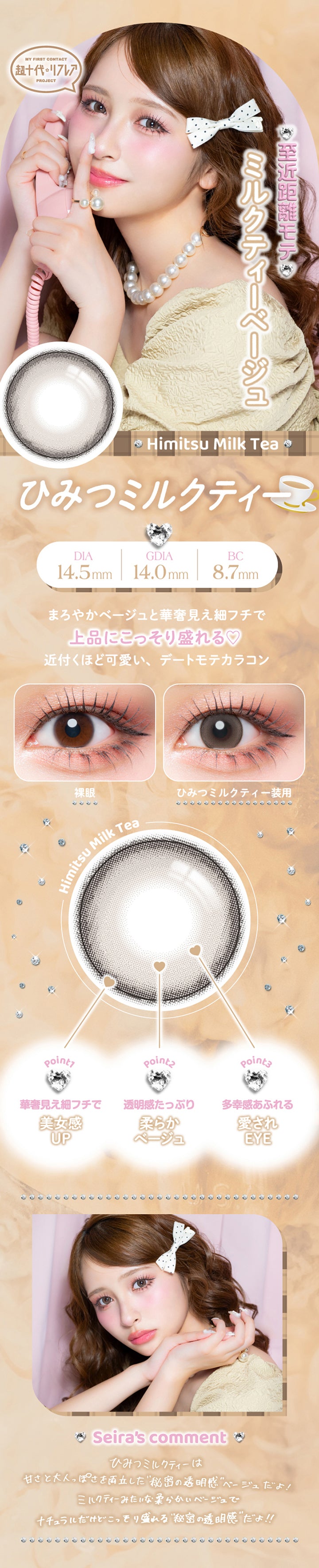 ひみつミルクティー(Himitsu Milk Tea) DIA14.5mm G.DIA14.0mm BC8.7mm,至近距離モテミルクティーベージュ,まろやかベージュと華奢見え細フチで上品にこっそり盛れる♥近づくほどかわいい、デートモテカラコン,装用比較,Point01_華奢見え細フチで美女感Up,Point02_透明感たっぷり柔らかベージュ,Point03_多幸感あふれる愛されEye,土屋惺来のコメント,ひみつミルクティーは甘さと大人っぽさを両立した秘密の透明感ベージュだよ!ミルクティーみたいな柔らかいベージュでナチュラルだけどこっそり盛れる秘密の透明感だよ! | 超十代リフレア セラフィー Serafee カラコン カラーコンタクト