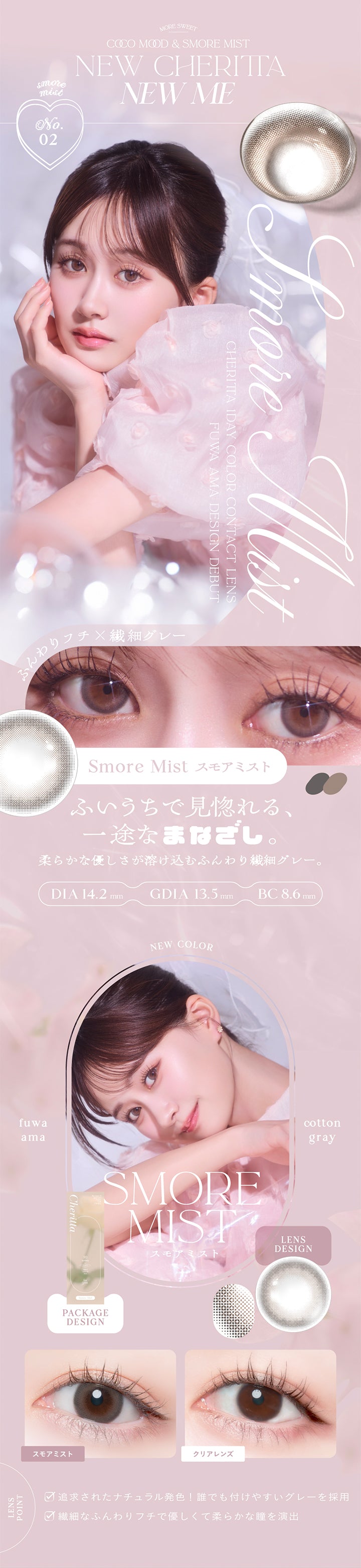 MORE SWEET, COCO MOOD & SMORE MIST, NEW CHERITTA NEW ME, Smore Mist, CHERITTA 1DAY COLOR CONTACT LENS, FUWA AMA DESIGN DEBUT, Smore Mist スモアミスト, ふんわりフチ×繊細グレー, ふいうちで見惚れる、, 一途なまなざし。, 柔らかな優しさが溶け込むふんわり繊細グレー。, DIA 14.2mm, GDIA 13.5mm, BC 8.6mm, NEW COLOR, 追求されたナチュラル発色! 誰でも付けやすいグレーを採用, 繊細なふんわりフチで優しくて柔らかな瞳を演出 | (チェリッタ) (Cheritta) 1day カラコン カラーコンタクト